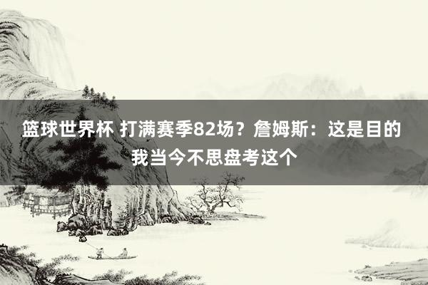 篮球世界杯 打满赛季82场？詹姆斯：这是目的 我当今不思盘考这个