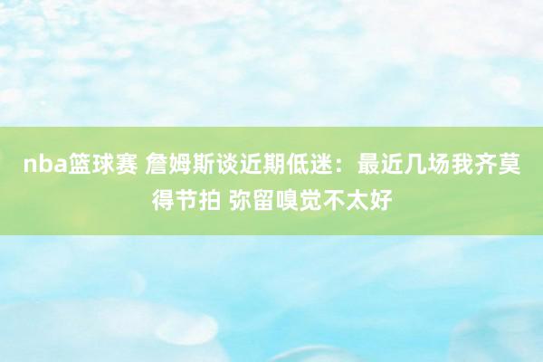 nba篮球赛 詹姆斯谈近期低迷：最近几场我齐莫得节拍 弥留嗅觉不太好