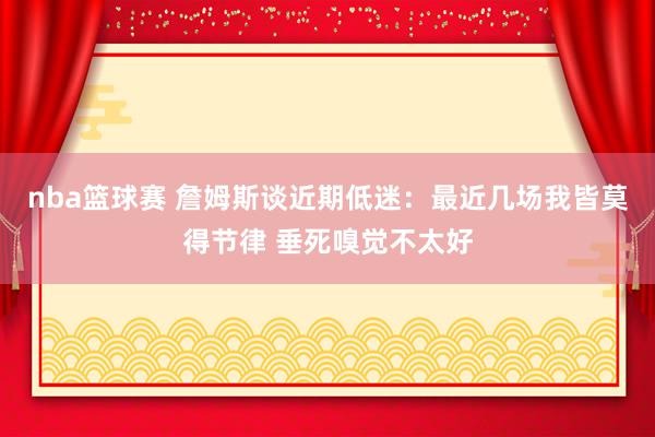 nba篮球赛 詹姆斯谈近期低迷：最近几场我皆莫得节律 垂死嗅觉不太好