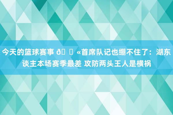 今天的篮球赛事 😫首席队记也绷不住了：湖东谈主本场赛季最差 攻防两头王人是横祸