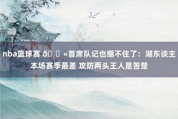 nba篮球赛 😫首席队记也绷不住了：湖东谈主本场赛季最差 攻防两头王人是苦楚