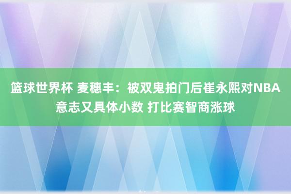 篮球世界杯 麦穗丰：被双鬼拍门后崔永熙对NBA意志又具体小数 打比赛智商涨球