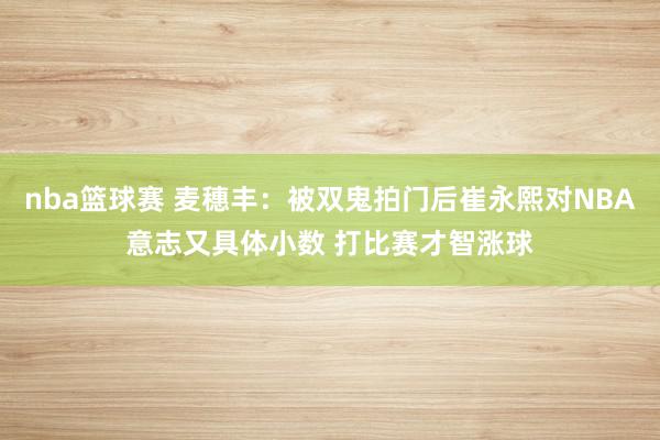 nba篮球赛 麦穗丰：被双鬼拍门后崔永熙对NBA意志又具体小数 打比赛才智涨球