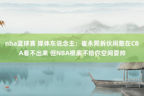 nba篮球赛 媒体东说念主：崔永熙拆伙闲散在CBA看不出来 但NBA根底不给你空间耍帅