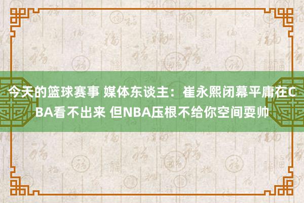 今天的篮球赛事 媒体东谈主：崔永熙闭幕平庸在CBA看不出来 但NBA压根不给你空间耍帅