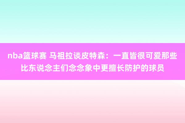 nba篮球赛 马祖拉谈皮特森：一直皆很可爱那些比东说念主们念念象中更擅长防护的球员