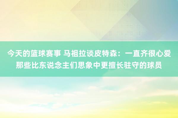 今天的篮球赛事 马祖拉谈皮特森：一直齐很心爱那些比东说念主们思象中更擅长驻守的球员