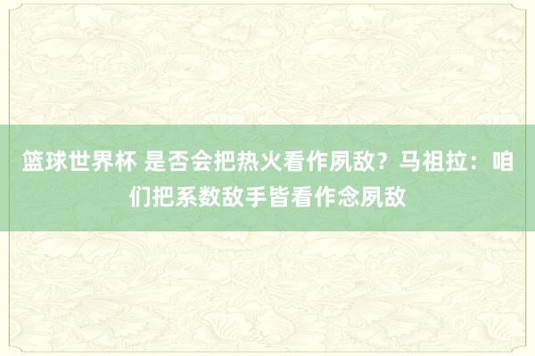 篮球世界杯 是否会把热火看作夙敌？马祖拉：咱们把系数敌手皆看作念夙敌