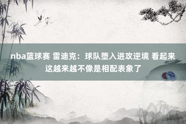 nba篮球赛 雷迪克：球队堕入进攻逆境 看起来这越来越不像是相配表象了