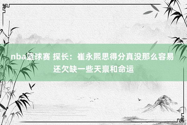 nba篮球赛 探长：崔永熙思得分真没那么容易 还欠缺一些天禀和命运