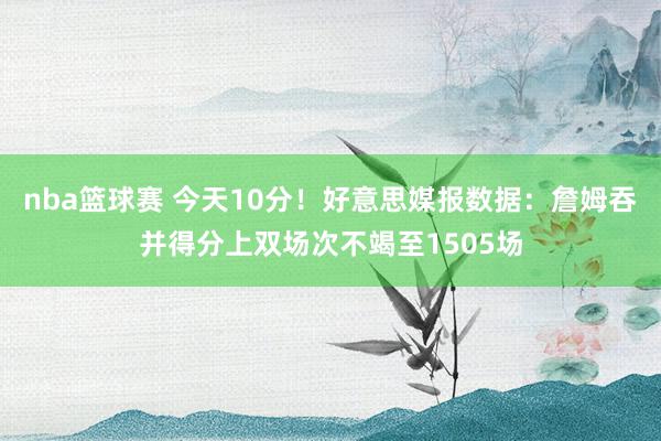 nba篮球赛 今天10分！好意思媒报数据：詹姆吞并得分上双场次不竭至1505场