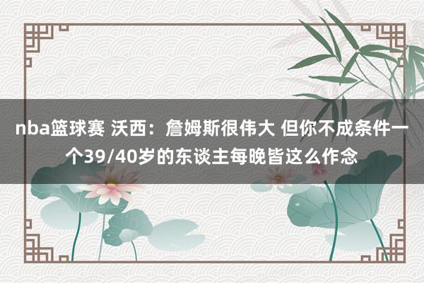 nba篮球赛 沃西：詹姆斯很伟大 但你不成条件一个39/40岁的东谈主每晚皆这么作念