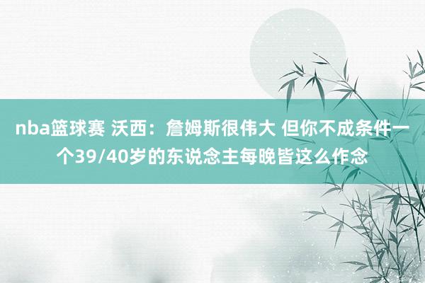 nba篮球赛 沃西：詹姆斯很伟大 但你不成条件一个39/40岁的东说念主每晚皆这么作念