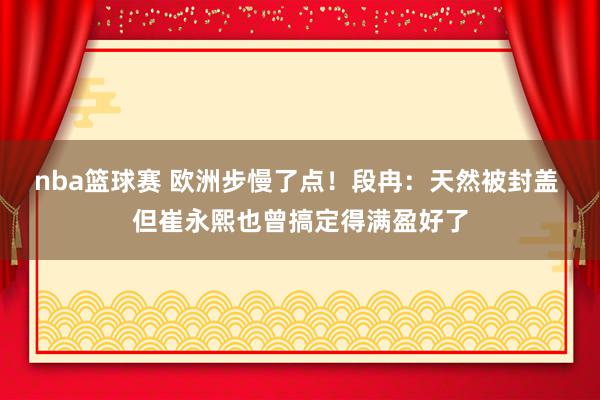 nba篮球赛 欧洲步慢了点！段冉：天然被封盖 但崔永熙也曾搞定得满盈好了