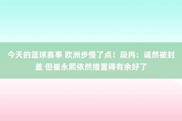 今天的篮球赛事 欧洲步慢了点！段冉：诚然被封盖 但崔永熙依然措置得有余好了