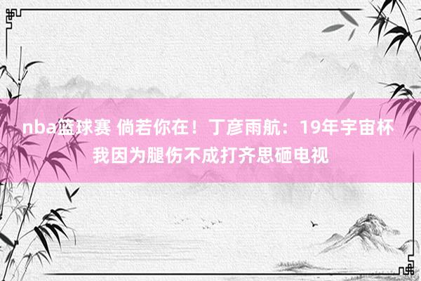 nba篮球赛 倘若你在！丁彦雨航：19年宇宙杯 我因为腿伤不成打齐思砸电视