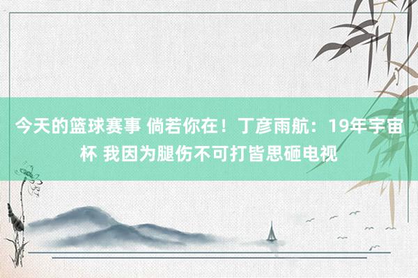 今天的篮球赛事 倘若你在！丁彦雨航：19年宇宙杯 我因为腿伤不可打皆思砸电视