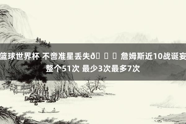 篮球世界杯 不啻准星丢失🙄詹姆斯近10战诞妄整个51次 最少3次最多7次