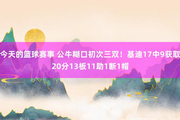 今天的篮球赛事 公牛糊口初次三双！基迪17中9获取20分13板11助1断1帽