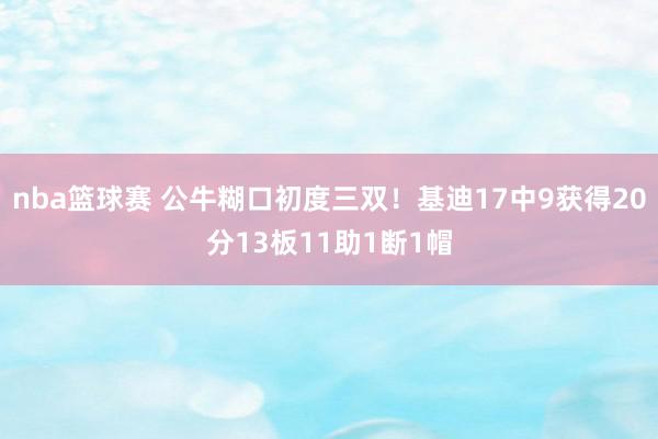 nba篮球赛 公牛糊口初度三双！基迪17中9获得20分13板11助1断1帽