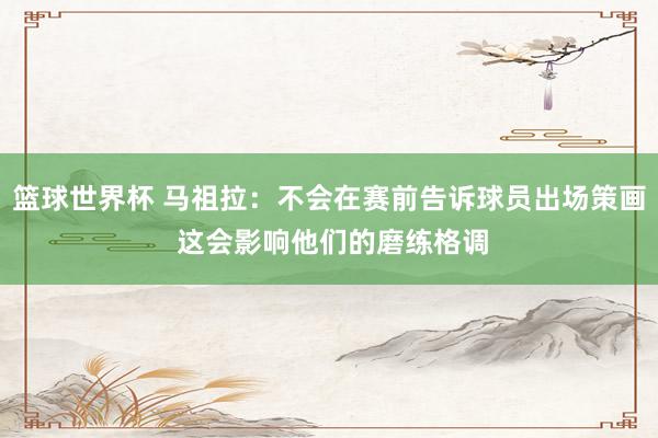 篮球世界杯 马祖拉：不会在赛前告诉球员出场策画 这会影响他们的磨练格调