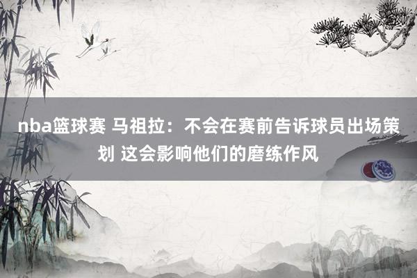 nba篮球赛 马祖拉：不会在赛前告诉球员出场策划 这会影响他们的磨练作风