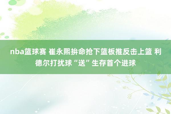 nba篮球赛 崔永熙拚命抢下篮板推反击上篮 利德尔打扰球“送”生存首个进球