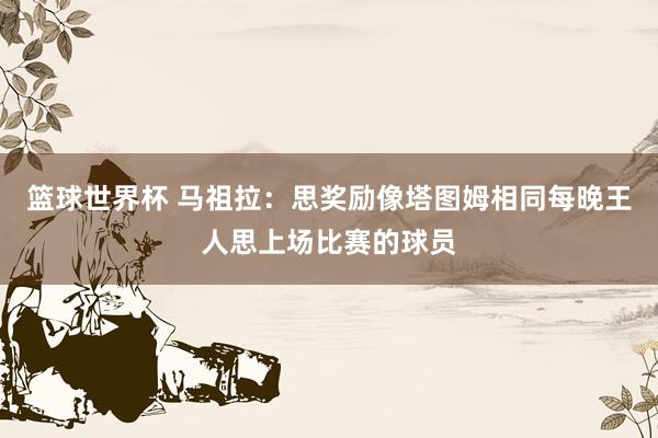 篮球世界杯 马祖拉：思奖励像塔图姆相同每晚王人思上场比赛的球员