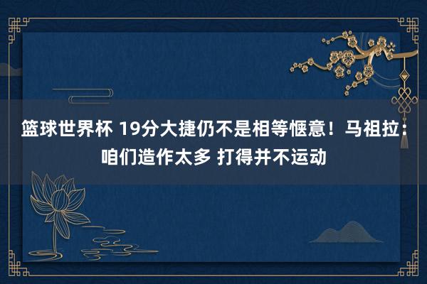 篮球世界杯 19分大捷仍不是相等惬意！马祖拉：咱们造作太多 打得并不运动