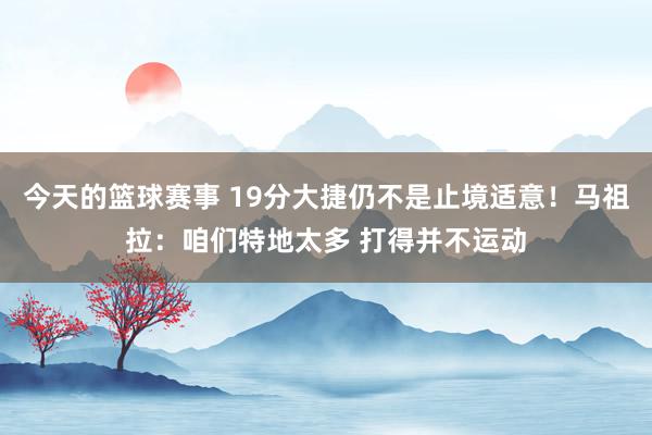 今天的篮球赛事 19分大捷仍不是止境适意！马祖拉：咱们特地太多 打得并不运动