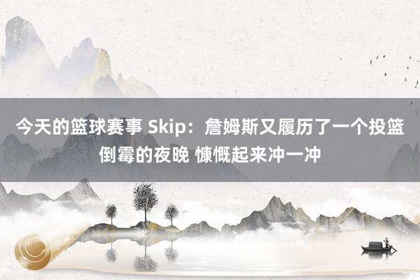 今天的篮球赛事 Skip：詹姆斯又履历了一个投篮倒霉的夜晚 慷慨起来冲一冲