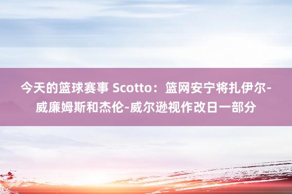 今天的篮球赛事 Scotto：篮网安宁将扎伊尔-威廉姆斯和杰伦-威尔逊视作改日一部分