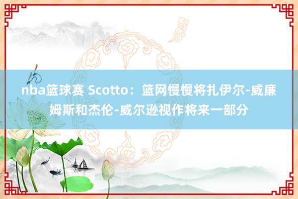 nba篮球赛 Scotto：篮网慢慢将扎伊尔-威廉姆斯和杰伦-威尔逊视作将来一部分