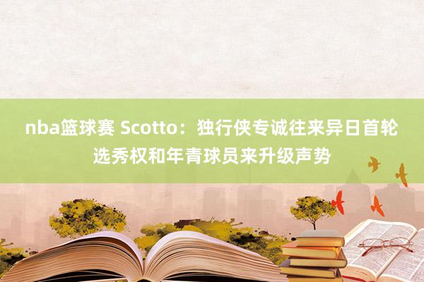 nba篮球赛 Scotto：独行侠专诚往来异日首轮选秀权和年青球员来升级声势