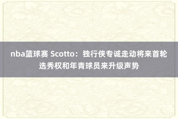 nba篮球赛 Scotto：独行侠专诚走动将来首轮选秀权和年青球员来升级声势