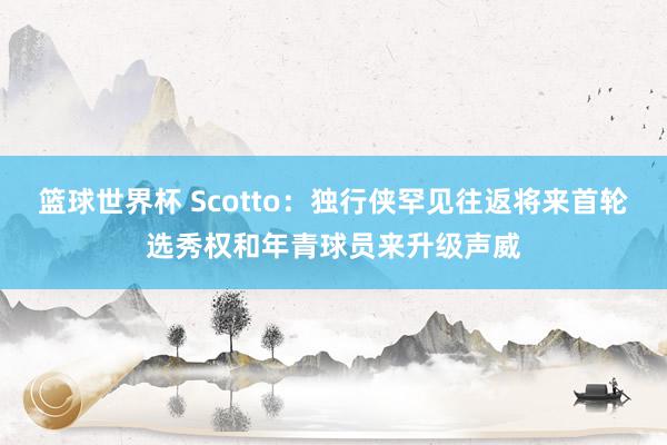 篮球世界杯 Scotto：独行侠罕见往返将来首轮选秀权和年青球员来升级声威