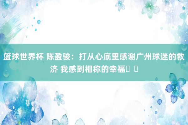 篮球世界杯 陈盈骏：打从心底里感谢广州球迷的救济 我感到相称的幸福❤️