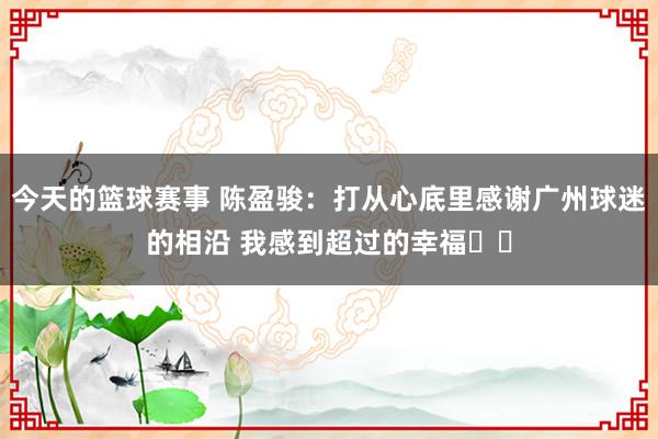 今天的篮球赛事 陈盈骏：打从心底里感谢广州球迷的相沿 我感到超过的幸福❤️