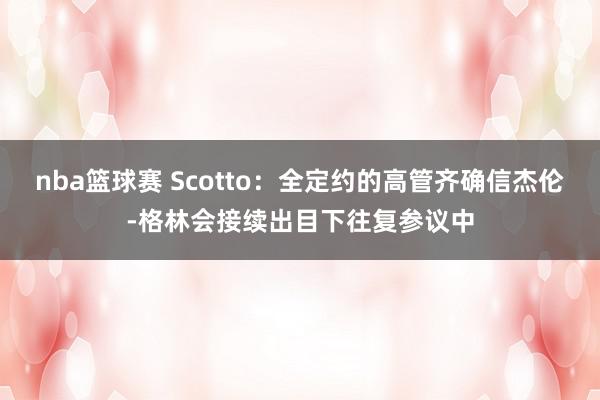 nba篮球赛 Scotto：全定约的高管齐确信杰伦-格林会接续出目下往复参议中