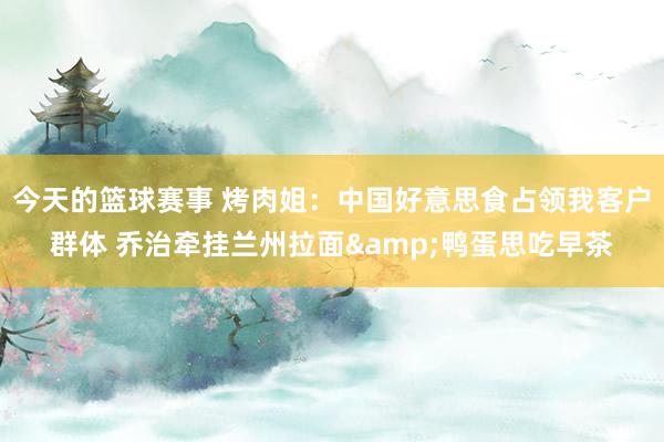 今天的篮球赛事 烤肉姐：中国好意思食占领我客户群体 乔治牵挂兰州拉面&鸭蛋思吃早茶