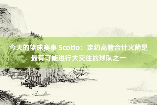 今天的篮球赛事 Scotto：定约高管合计火箭是最有可能进行大交往的球队之一