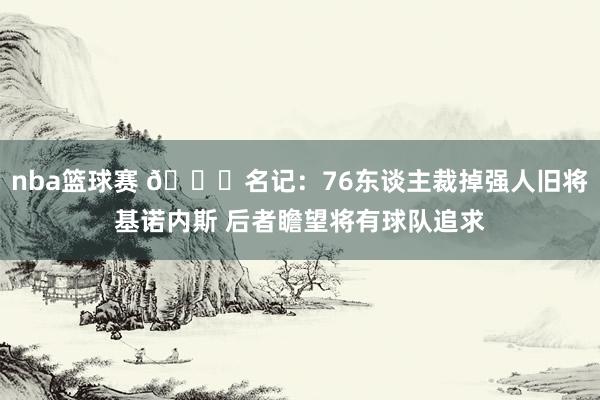 nba篮球赛 👀名记：76东谈主裁掉强人旧将基诺内斯 后者瞻望将有球队追求