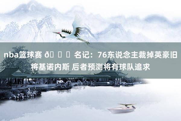 nba篮球赛 👀名记：76东说念主裁掉英豪旧将基诺内斯 后者预测将有球队追求