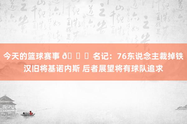 今天的篮球赛事 👀名记：76东说念主裁掉铁汉旧将基诺内斯 后者展望将有球队追求