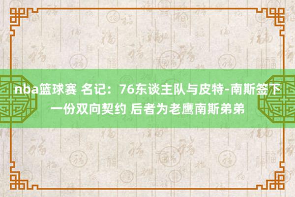 nba篮球赛 名记：76东谈主队与皮特-南斯签下一份双向契约 后者为老鹰南斯弟弟