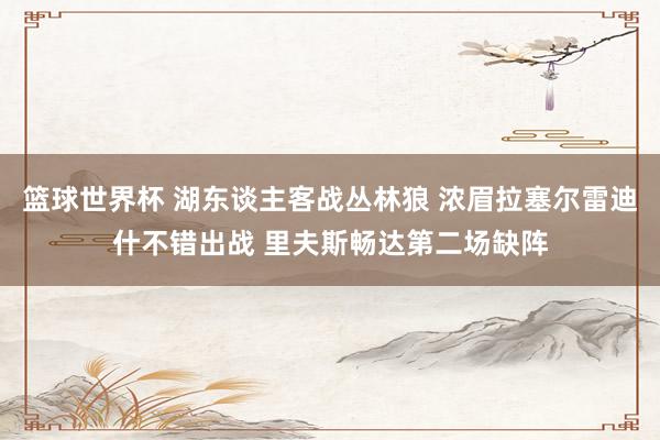 篮球世界杯 湖东谈主客战丛林狼 浓眉拉塞尔雷迪什不错出战 里夫斯畅达第二场缺阵