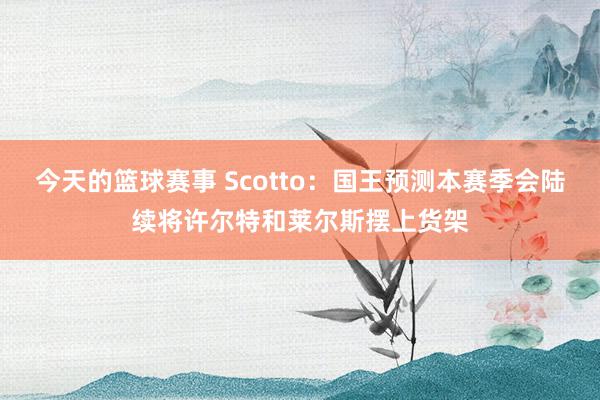 今天的篮球赛事 Scotto：国王预测本赛季会陆续将许尔特和莱尔斯摆上货架