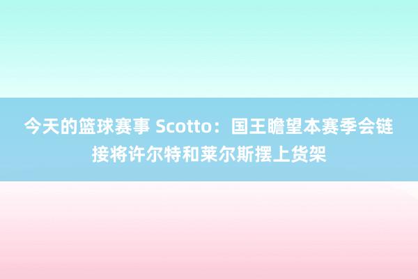 今天的篮球赛事 Scotto：国王瞻望本赛季会链接将许尔特和莱尔斯摆上货架