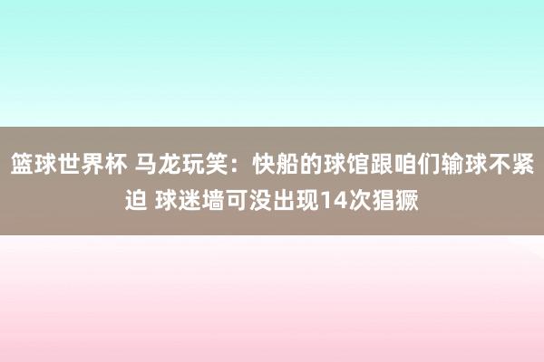 篮球世界杯 马龙玩笑：快船的球馆跟咱们输球不紧迫 球迷墙可没出现14次猖獗