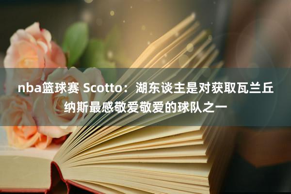 nba篮球赛 Scotto：湖东谈主是对获取瓦兰丘纳斯最感敬爱敬爱的球队之一